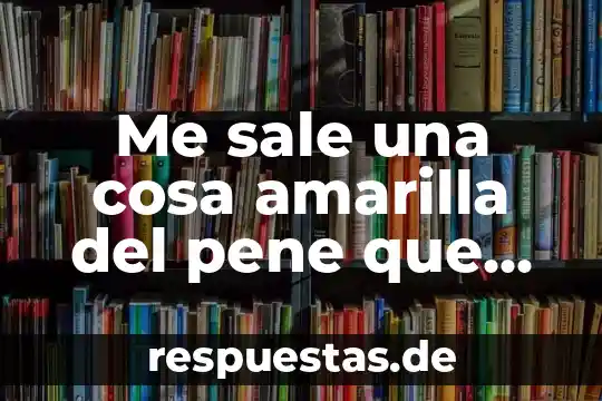 Que es liquido amarillo viscoso que sale de la vagina 5 Me sale una cosa amarilla del pene que es