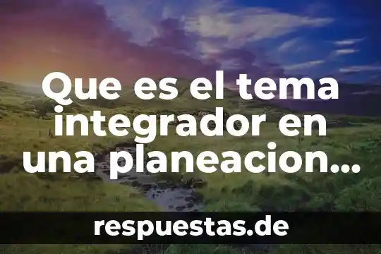 Que es el tema integrador en una planeacion didactica