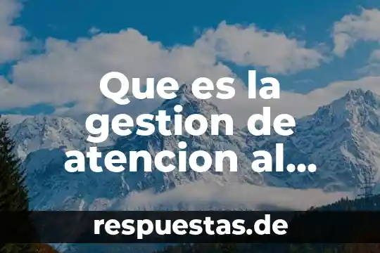 Que es servicio al cliente y en que consiste 6 Que es la gestion de atencion al cliente