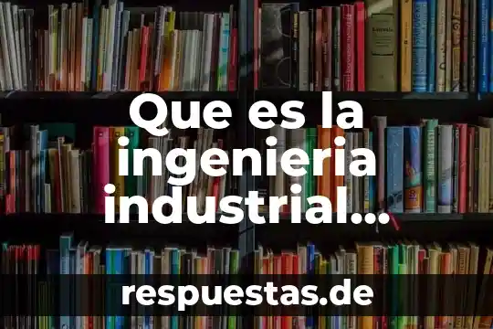 Que es el cuerpo de conocimiento del ingeniero industrial 6 Que es la ingenieria industrial ensayo