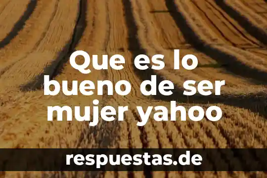Que es lo bueno de ser mujer yahoo