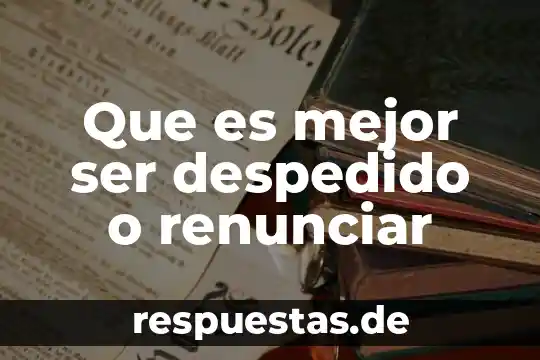 Que es mejor ser despedido o renunciar