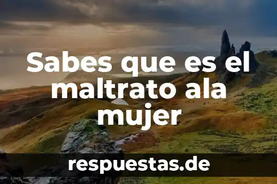 Sabes que es el maltrato ala mujer