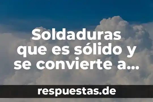 Que es el conocimiento solido 6 Soldaduras que es sólido y se convierte a líquido